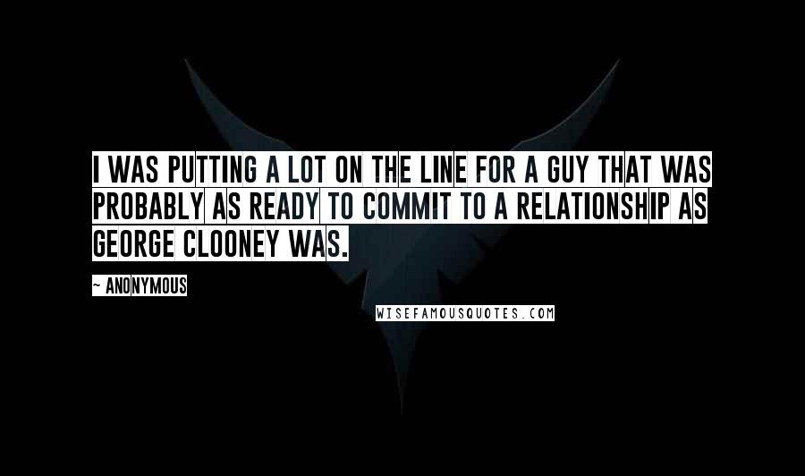 Anonymous Quotes: I was putting a lot on the line for a guy that was probably as ready to commit to a relationship as George Clooney was.