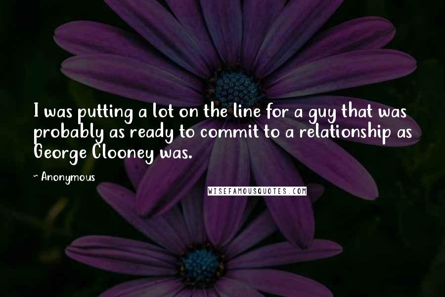Anonymous Quotes: I was putting a lot on the line for a guy that was probably as ready to commit to a relationship as George Clooney was.