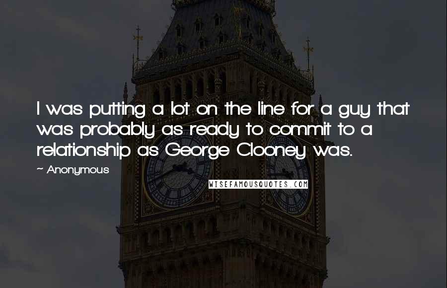 Anonymous Quotes: I was putting a lot on the line for a guy that was probably as ready to commit to a relationship as George Clooney was.