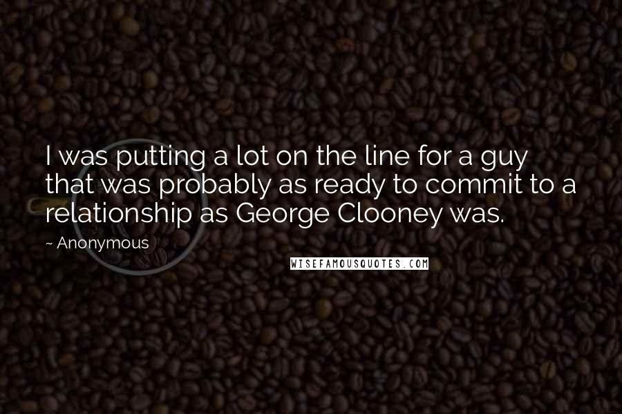 Anonymous Quotes: I was putting a lot on the line for a guy that was probably as ready to commit to a relationship as George Clooney was.