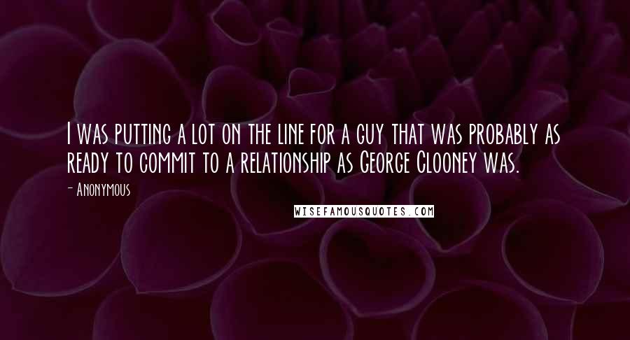 Anonymous Quotes: I was putting a lot on the line for a guy that was probably as ready to commit to a relationship as George Clooney was.