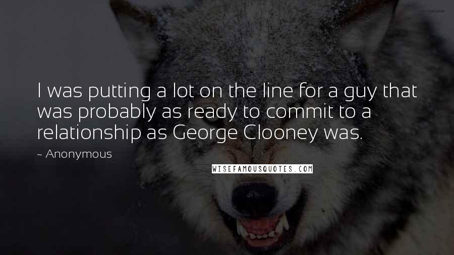 Anonymous Quotes: I was putting a lot on the line for a guy that was probably as ready to commit to a relationship as George Clooney was.