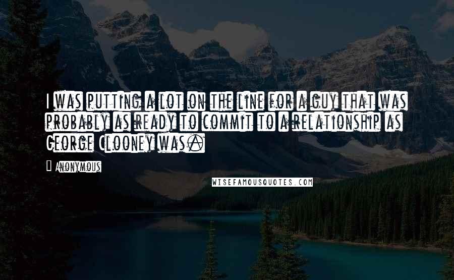 Anonymous Quotes: I was putting a lot on the line for a guy that was probably as ready to commit to a relationship as George Clooney was.