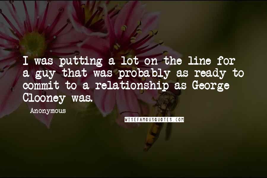 Anonymous Quotes: I was putting a lot on the line for a guy that was probably as ready to commit to a relationship as George Clooney was.