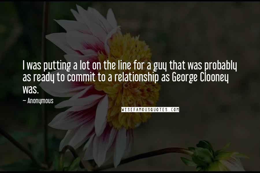 Anonymous Quotes: I was putting a lot on the line for a guy that was probably as ready to commit to a relationship as George Clooney was.