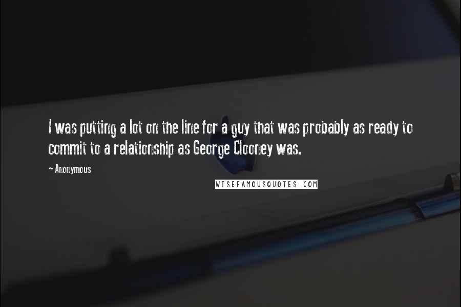 Anonymous Quotes: I was putting a lot on the line for a guy that was probably as ready to commit to a relationship as George Clooney was.