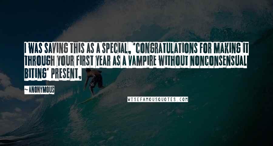 Anonymous Quotes: I was saving this as a special, 'congratulations for making it through your first year as a vampire without nonconsensual biting' present,