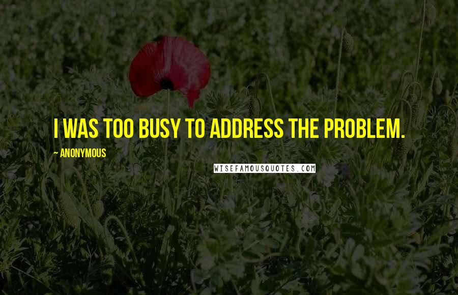 Anonymous Quotes: I was too busy to address the problem.