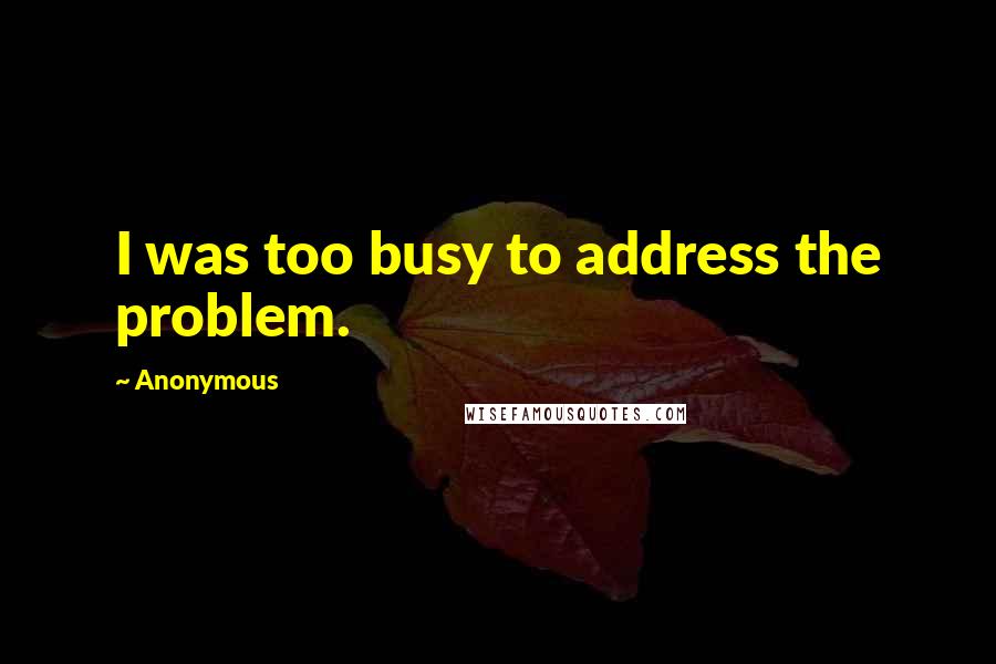 Anonymous Quotes: I was too busy to address the problem.