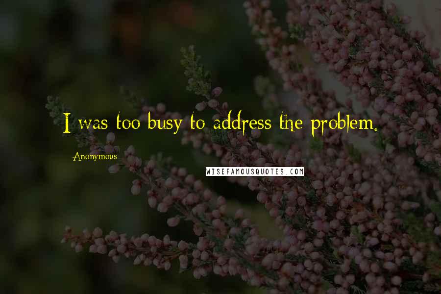 Anonymous Quotes: I was too busy to address the problem.