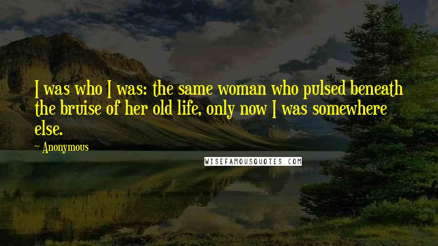 Anonymous Quotes: I was who I was: the same woman who pulsed beneath the bruise of her old life, only now I was somewhere else.