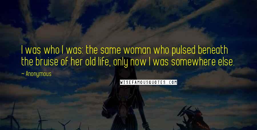 Anonymous Quotes: I was who I was: the same woman who pulsed beneath the bruise of her old life, only now I was somewhere else.