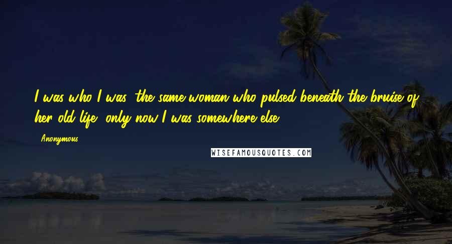 Anonymous Quotes: I was who I was: the same woman who pulsed beneath the bruise of her old life, only now I was somewhere else.