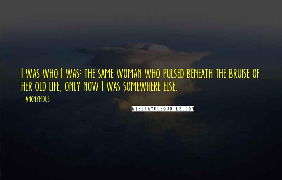 Anonymous Quotes: I was who I was: the same woman who pulsed beneath the bruise of her old life, only now I was somewhere else.