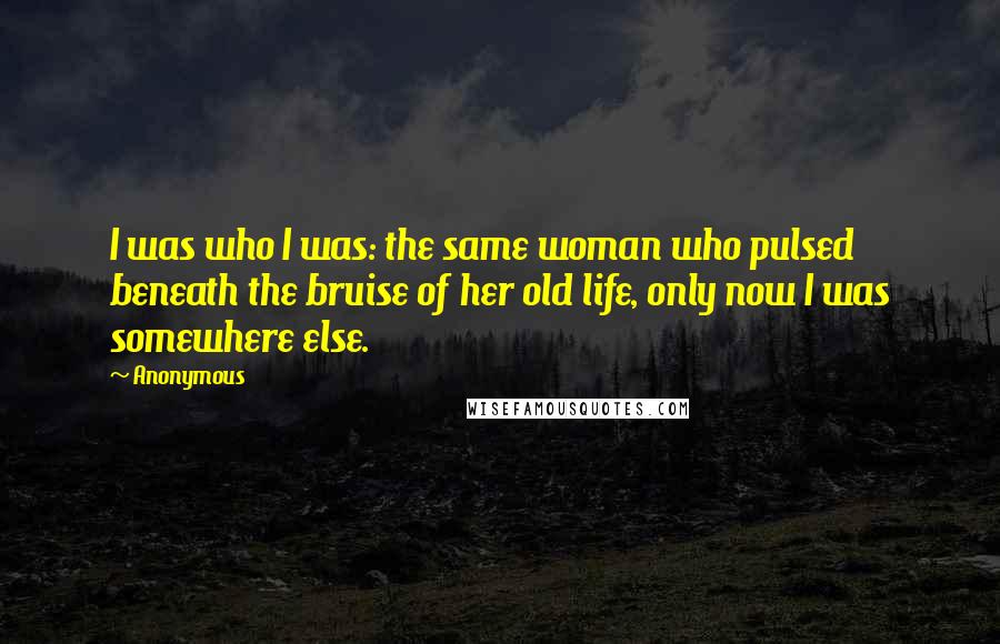 Anonymous Quotes: I was who I was: the same woman who pulsed beneath the bruise of her old life, only now I was somewhere else.