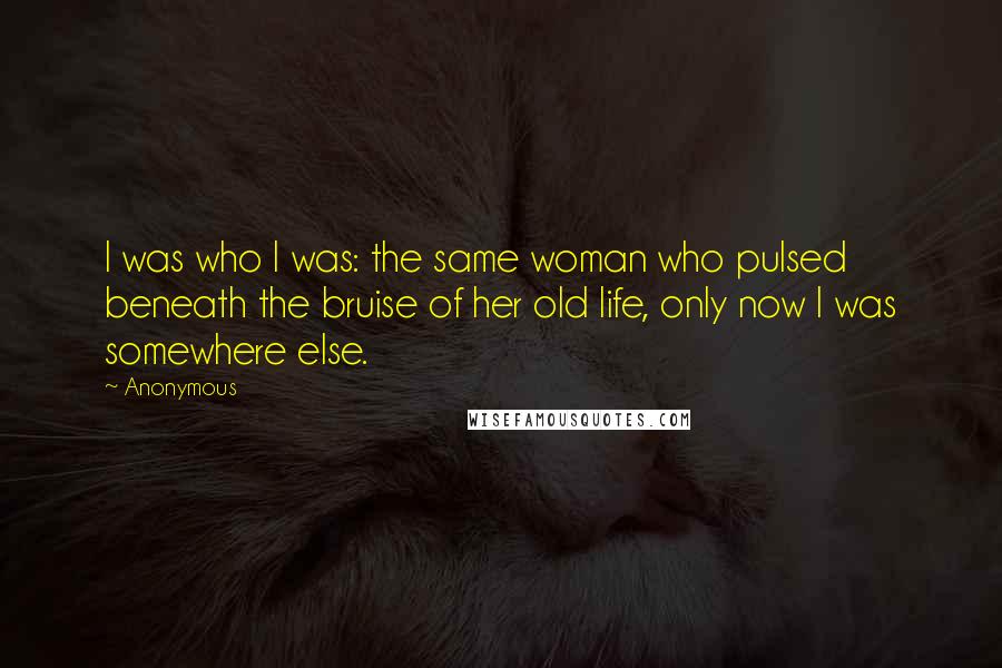 Anonymous Quotes: I was who I was: the same woman who pulsed beneath the bruise of her old life, only now I was somewhere else.