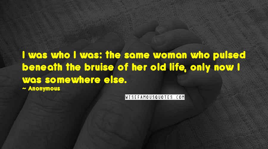 Anonymous Quotes: I was who I was: the same woman who pulsed beneath the bruise of her old life, only now I was somewhere else.