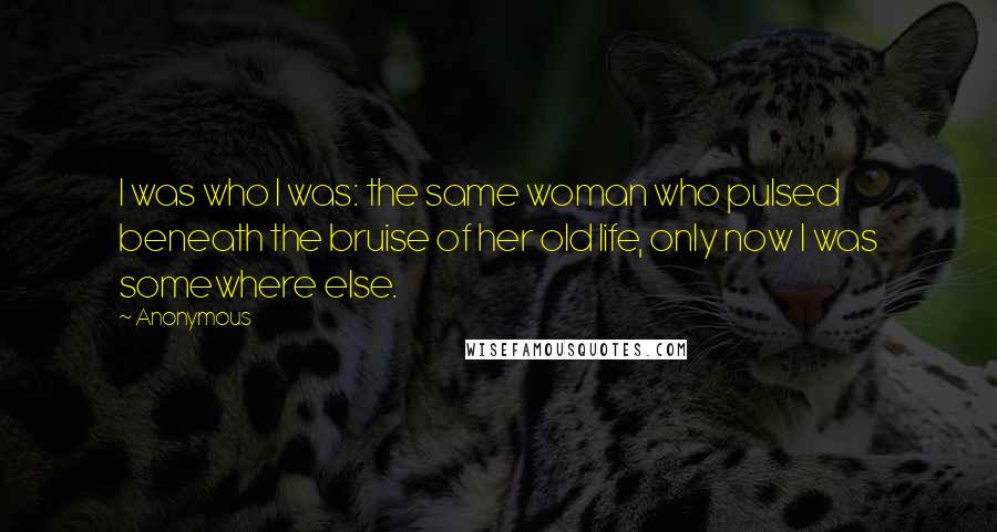 Anonymous Quotes: I was who I was: the same woman who pulsed beneath the bruise of her old life, only now I was somewhere else.