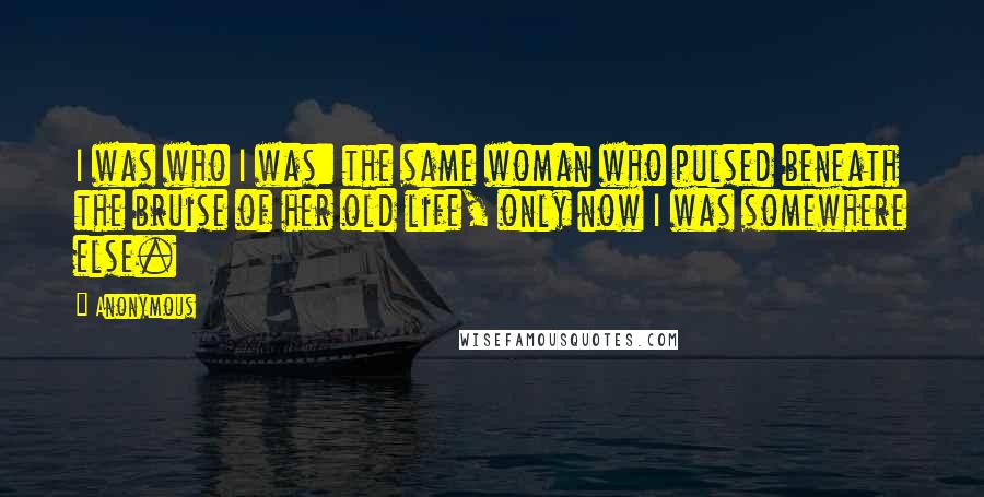 Anonymous Quotes: I was who I was: the same woman who pulsed beneath the bruise of her old life, only now I was somewhere else.