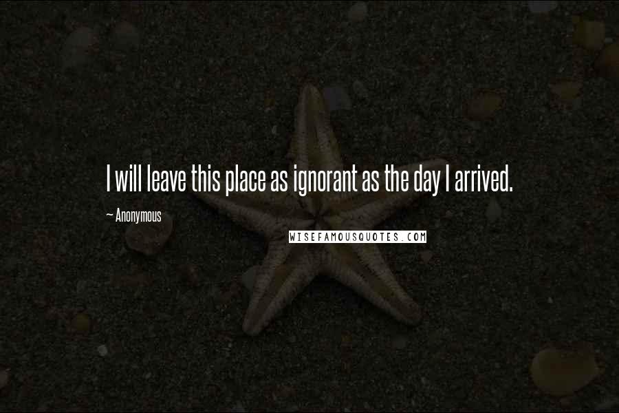 Anonymous Quotes: I will leave this place as ignorant as the day I arrived.