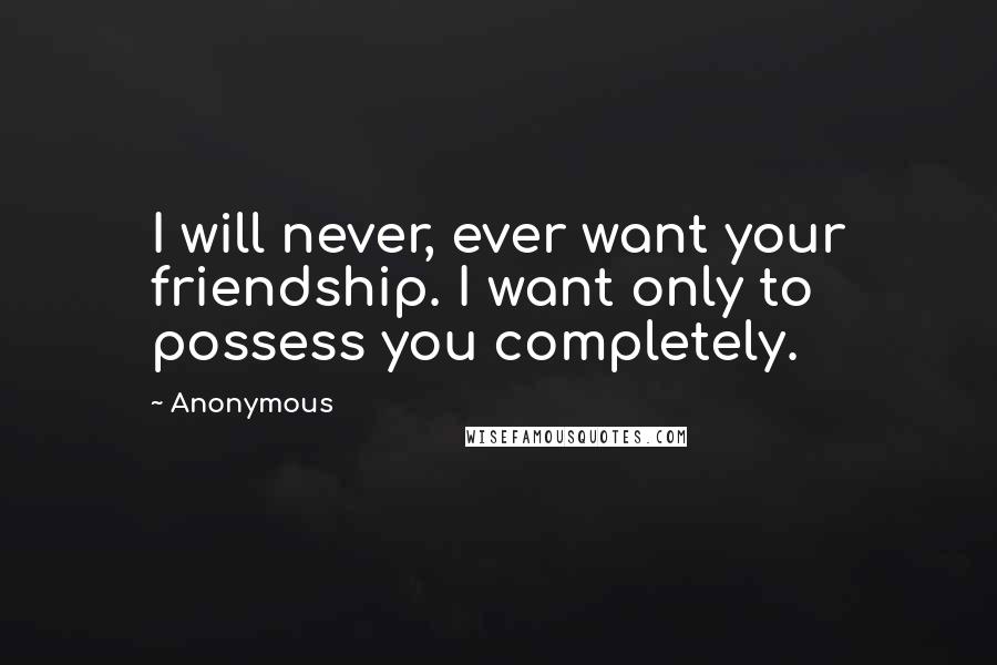 Anonymous Quotes: I will never, ever want your friendship. I want only to possess you completely.