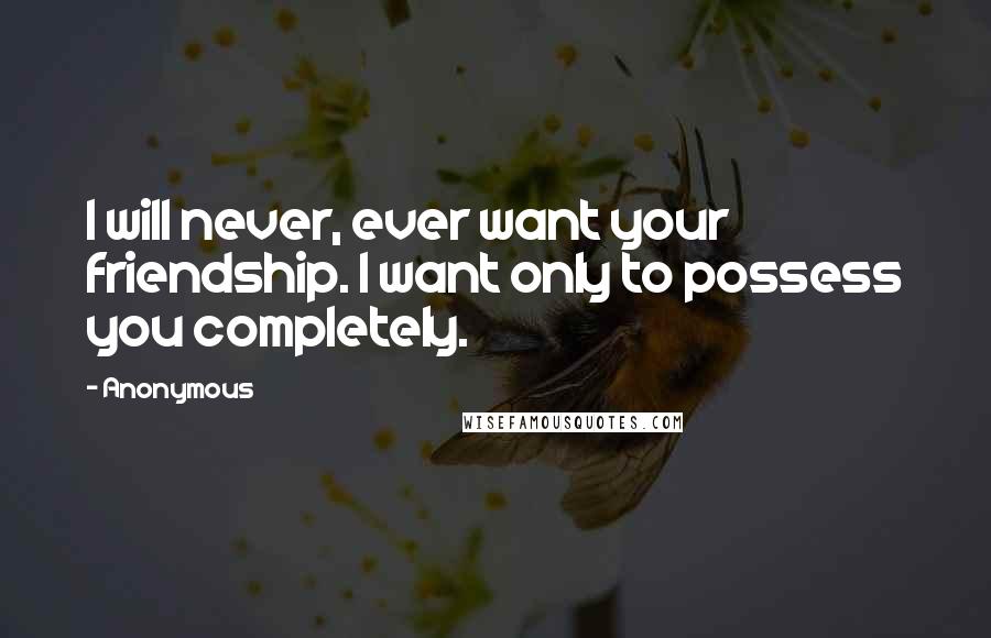 Anonymous Quotes: I will never, ever want your friendship. I want only to possess you completely.