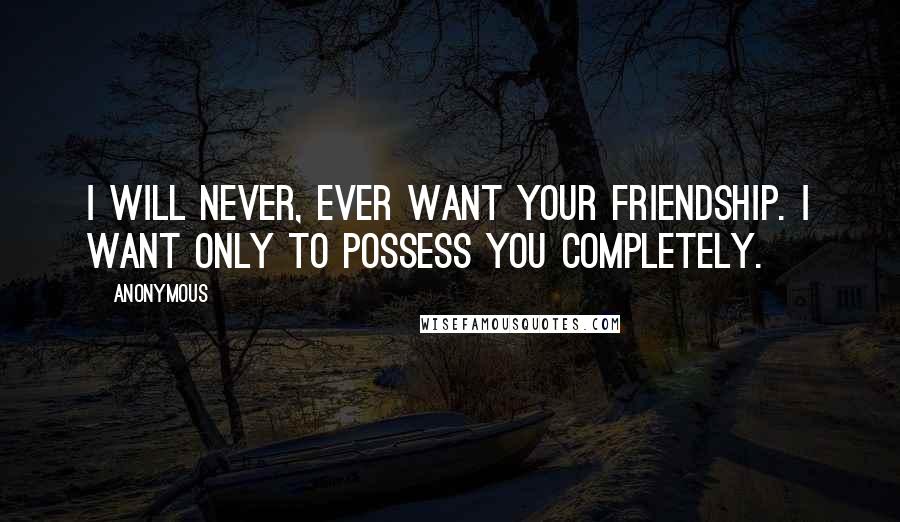 Anonymous Quotes: I will never, ever want your friendship. I want only to possess you completely.