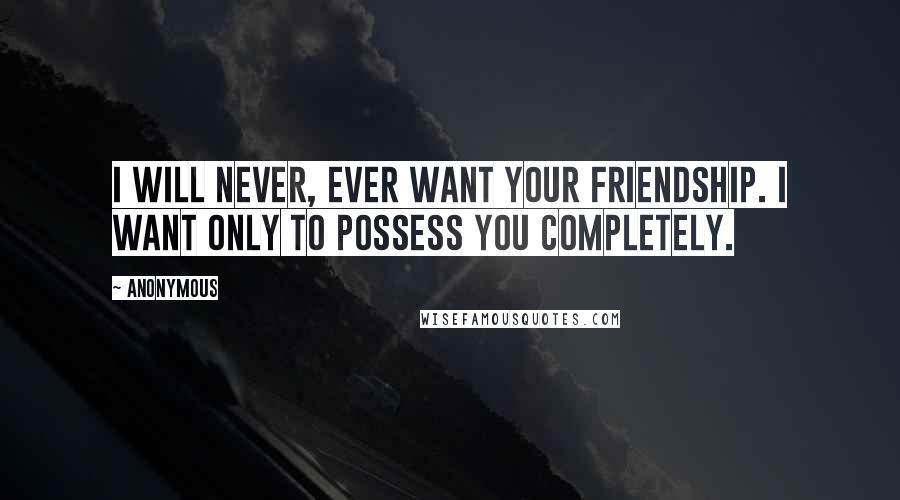 Anonymous Quotes: I will never, ever want your friendship. I want only to possess you completely.