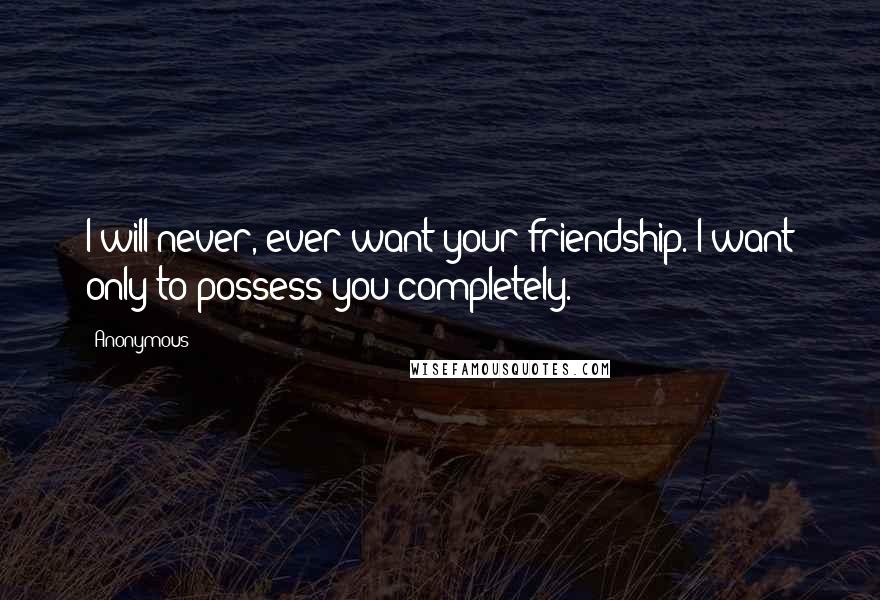 Anonymous Quotes: I will never, ever want your friendship. I want only to possess you completely.