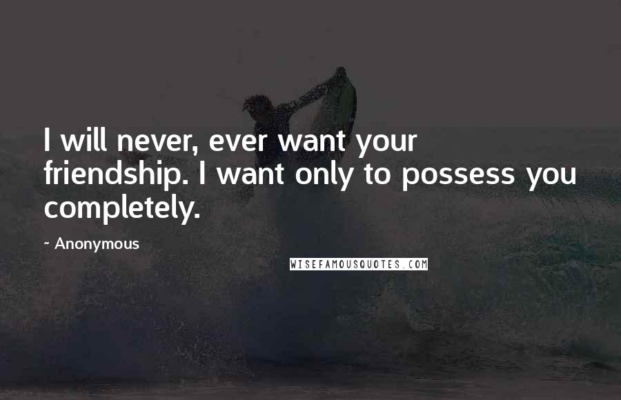 Anonymous Quotes: I will never, ever want your friendship. I want only to possess you completely.
