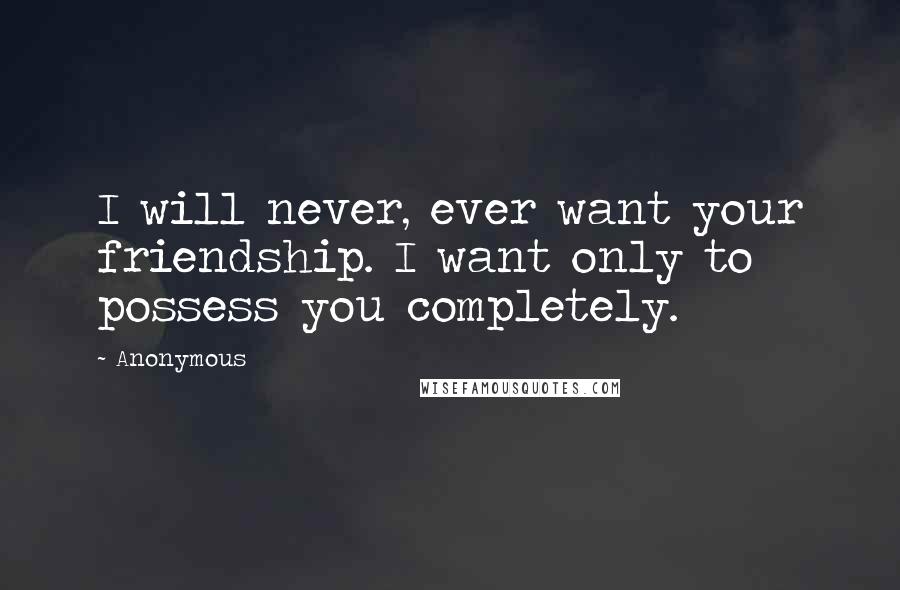 Anonymous Quotes: I will never, ever want your friendship. I want only to possess you completely.