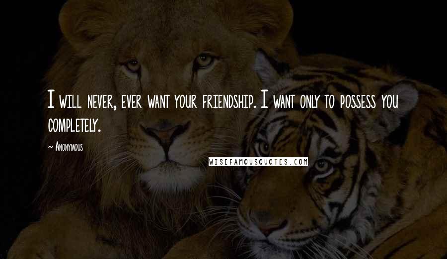 Anonymous Quotes: I will never, ever want your friendship. I want only to possess you completely.