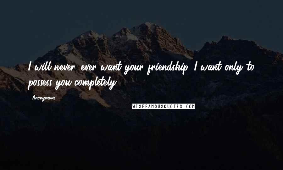 Anonymous Quotes: I will never, ever want your friendship. I want only to possess you completely.