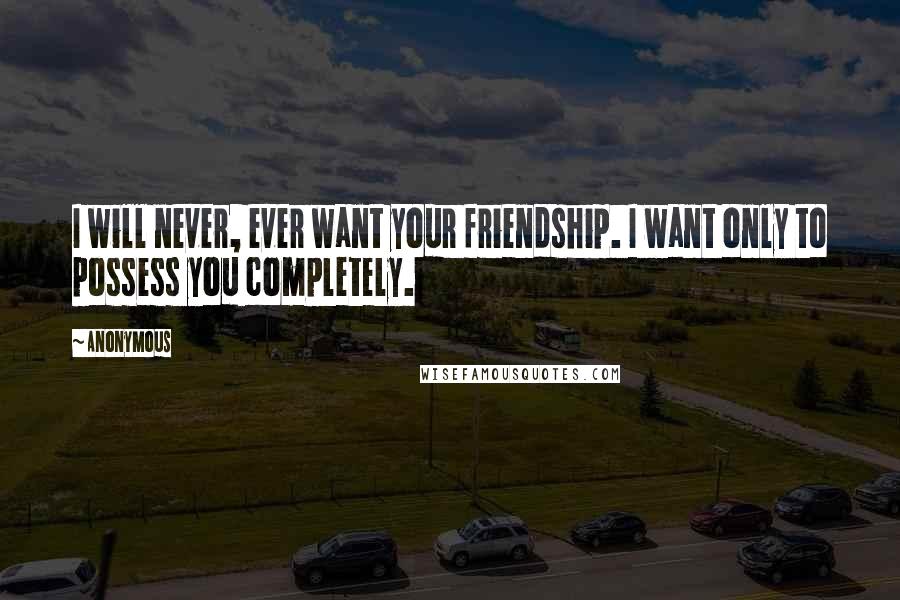 Anonymous Quotes: I will never, ever want your friendship. I want only to possess you completely.