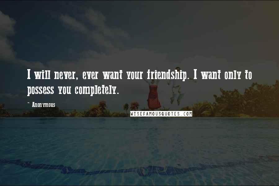 Anonymous Quotes: I will never, ever want your friendship. I want only to possess you completely.