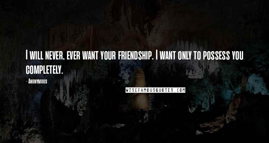 Anonymous Quotes: I will never, ever want your friendship. I want only to possess you completely.