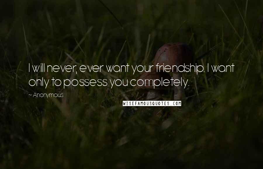 Anonymous Quotes: I will never, ever want your friendship. I want only to possess you completely.