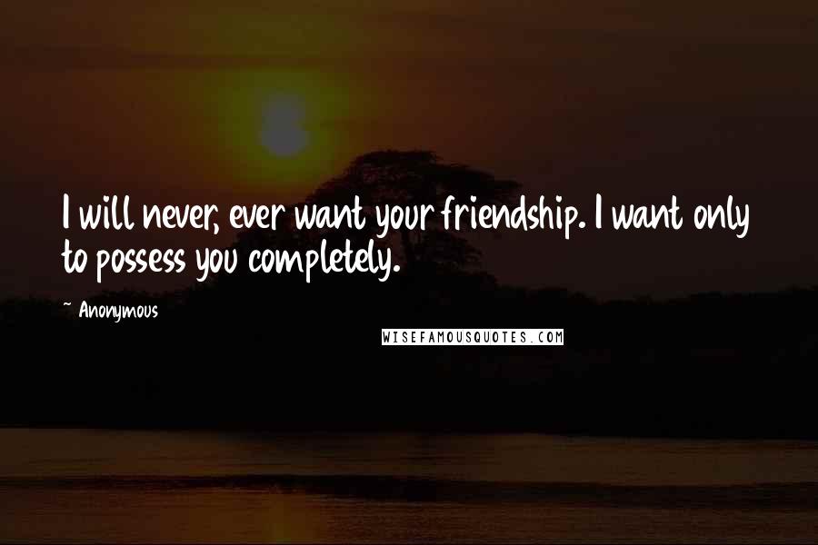 Anonymous Quotes: I will never, ever want your friendship. I want only to possess you completely.