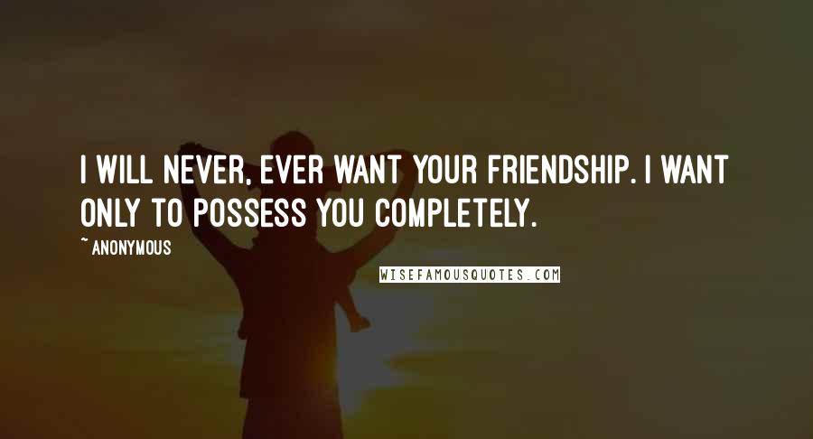 Anonymous Quotes: I will never, ever want your friendship. I want only to possess you completely.