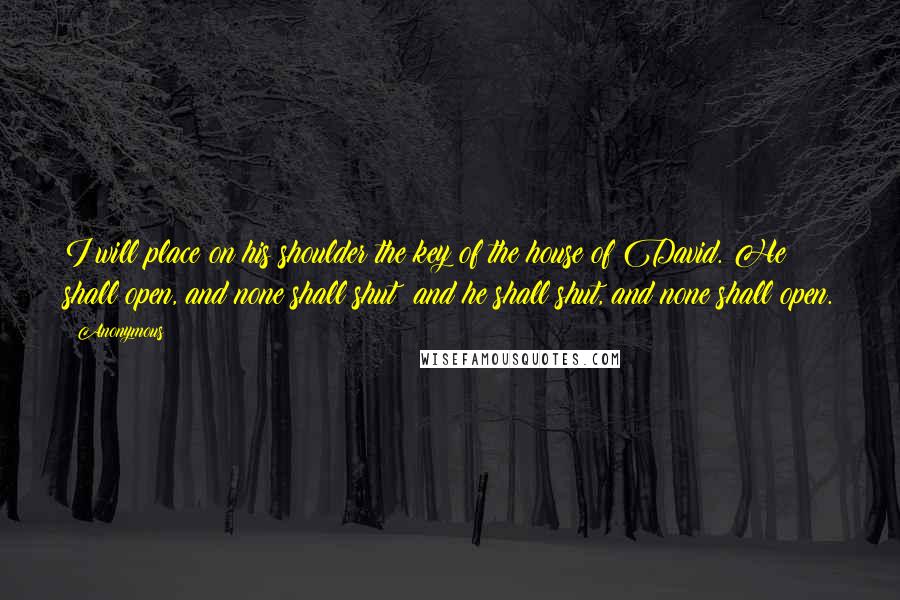 Anonymous Quotes: I will place on his shoulder the key of the house of David. He shall open, and none shall shut; and he shall shut, and none shall open.