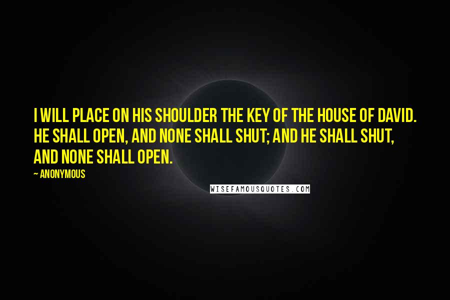 Anonymous Quotes: I will place on his shoulder the key of the house of David. He shall open, and none shall shut; and he shall shut, and none shall open.