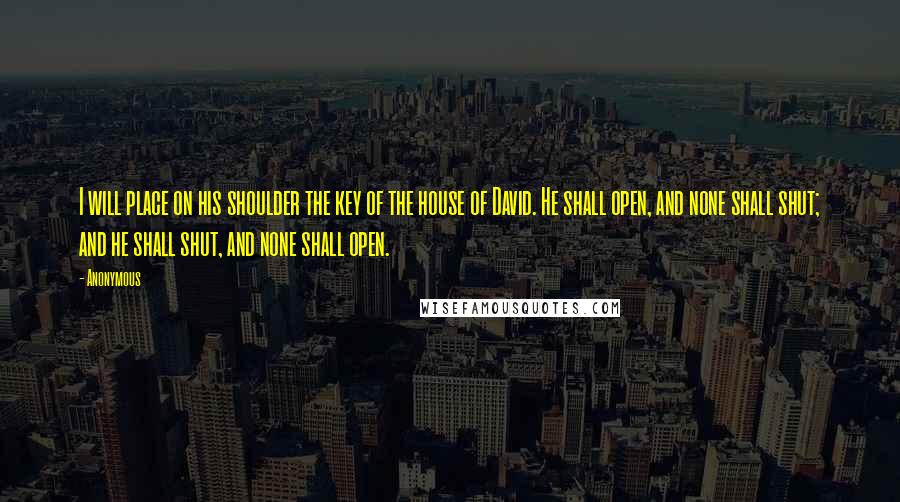 Anonymous Quotes: I will place on his shoulder the key of the house of David. He shall open, and none shall shut; and he shall shut, and none shall open.