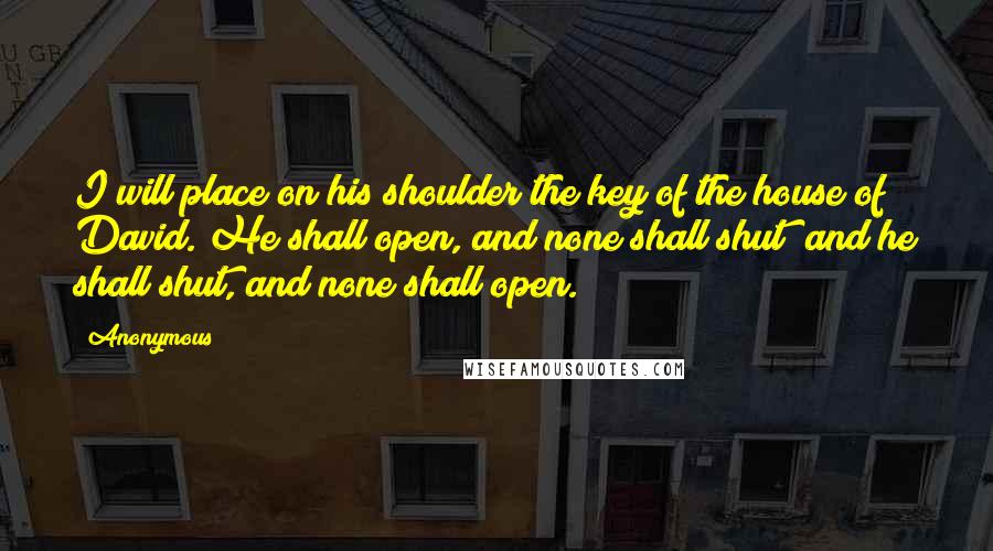 Anonymous Quotes: I will place on his shoulder the key of the house of David. He shall open, and none shall shut; and he shall shut, and none shall open.