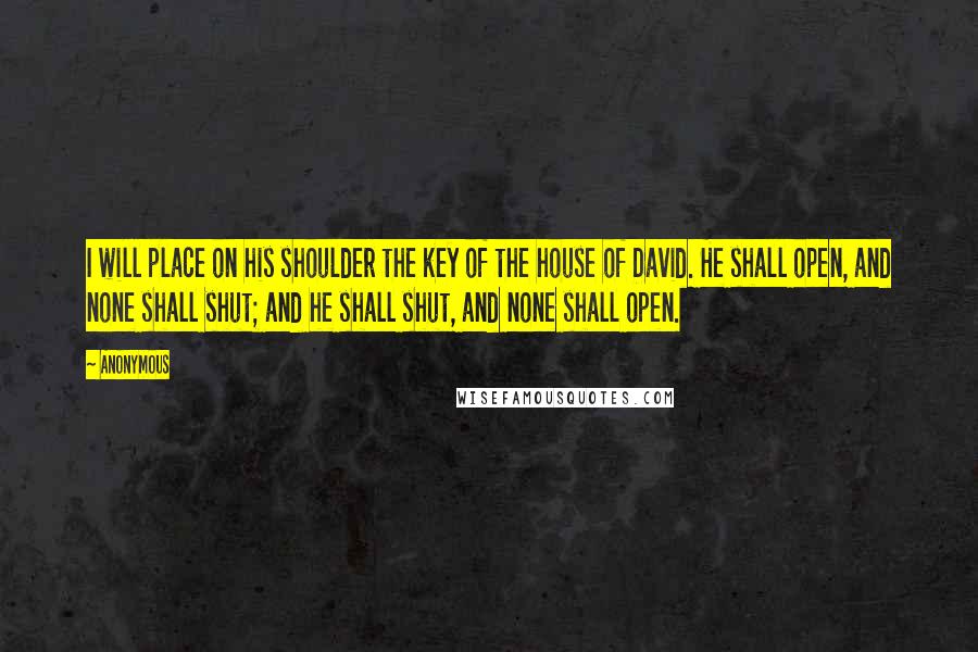 Anonymous Quotes: I will place on his shoulder the key of the house of David. He shall open, and none shall shut; and he shall shut, and none shall open.