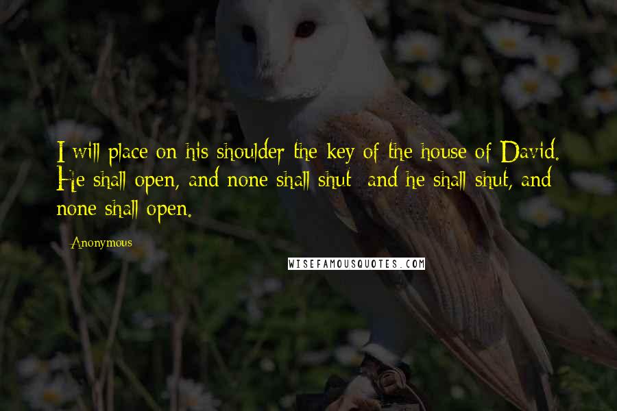 Anonymous Quotes: I will place on his shoulder the key of the house of David. He shall open, and none shall shut; and he shall shut, and none shall open.