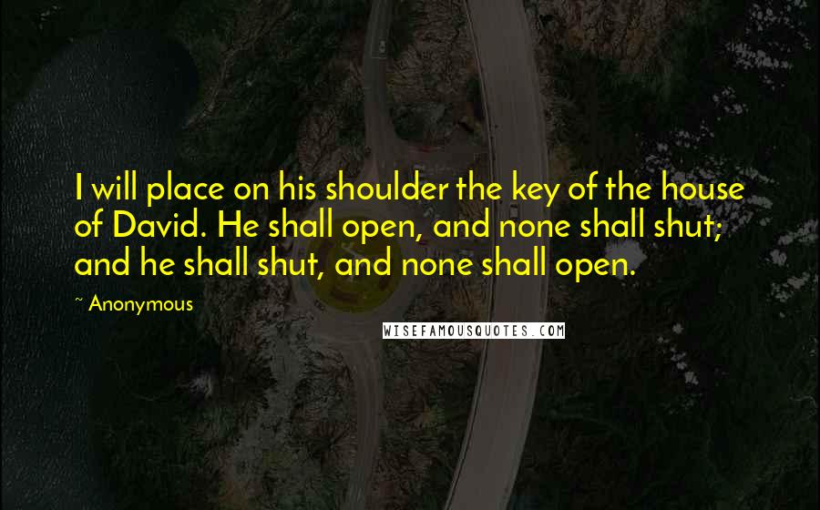 Anonymous Quotes: I will place on his shoulder the key of the house of David. He shall open, and none shall shut; and he shall shut, and none shall open.