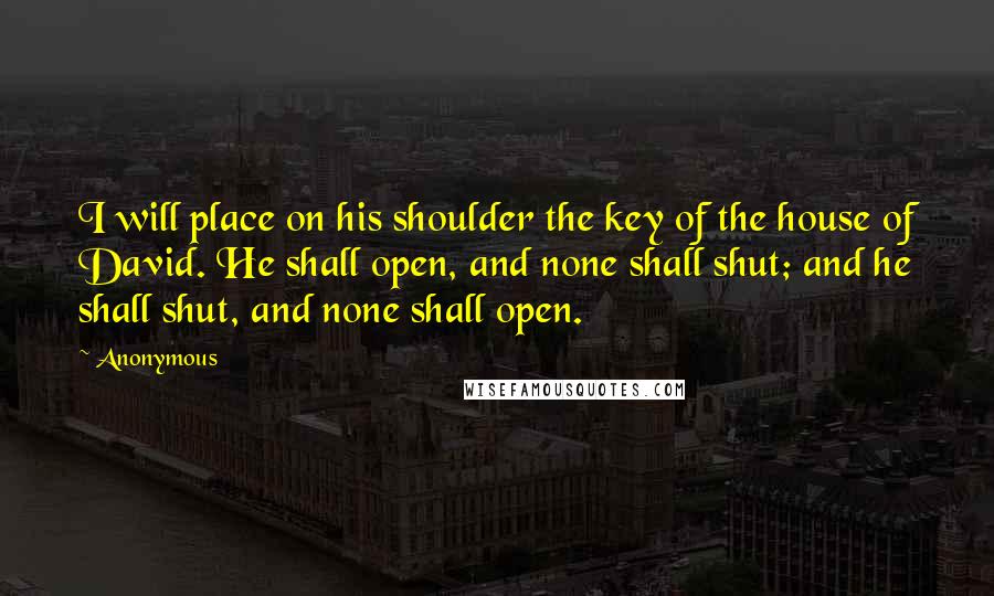 Anonymous Quotes: I will place on his shoulder the key of the house of David. He shall open, and none shall shut; and he shall shut, and none shall open.