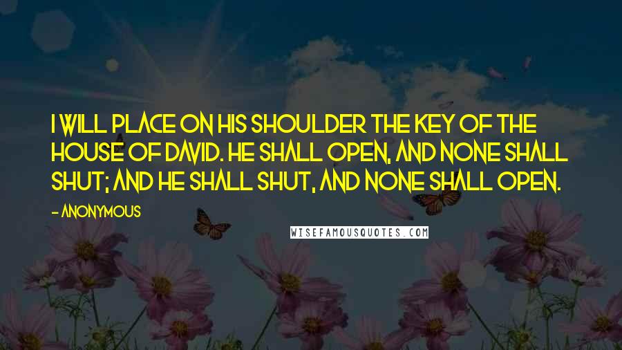 Anonymous Quotes: I will place on his shoulder the key of the house of David. He shall open, and none shall shut; and he shall shut, and none shall open.