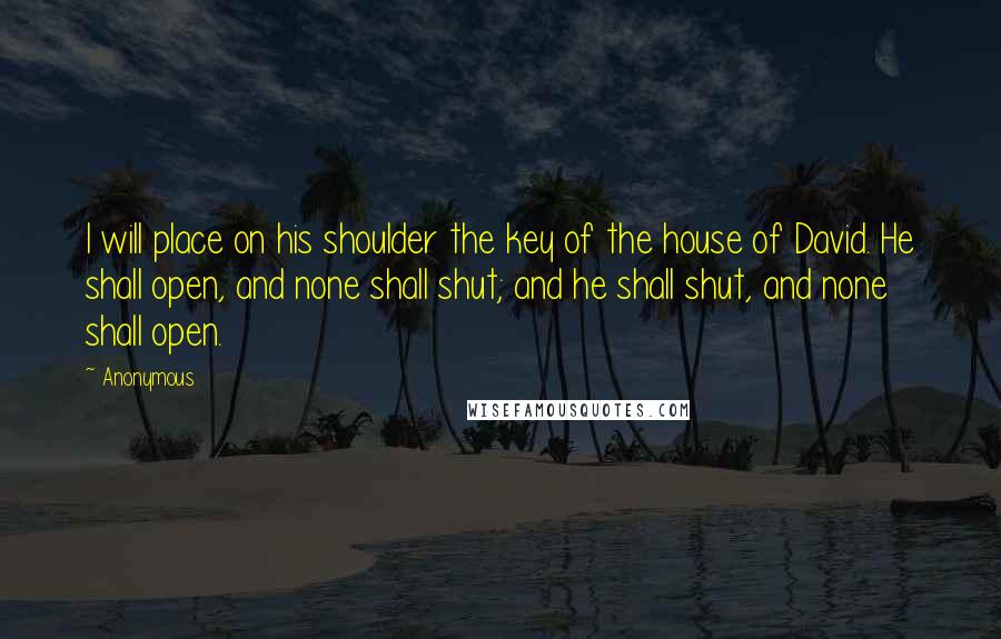 Anonymous Quotes: I will place on his shoulder the key of the house of David. He shall open, and none shall shut; and he shall shut, and none shall open.