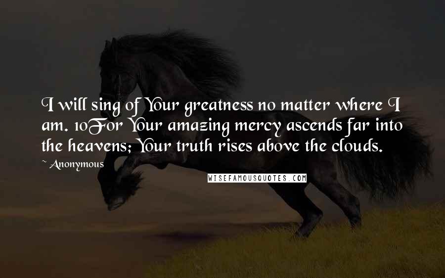 Anonymous Quotes: I will sing of Your greatness no matter where I am. 10For Your amazing mercy ascends far into the heavens; Your truth rises above the clouds.